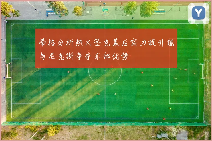 蒂格分析热火签克莱后实力提升能与尼克斯争夺东部优势