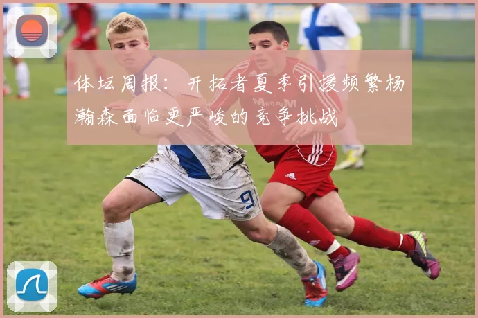 体坛周报：开拓者夏季引援频繁杨瀚森面临更严峻的竞争挑战
