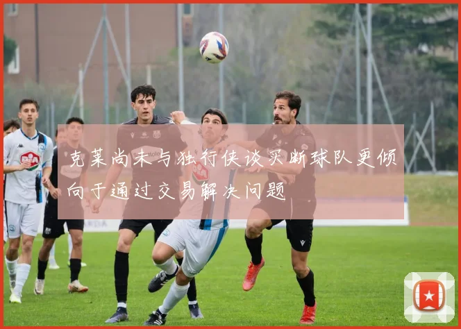 克莱尚未与独行侠谈买断球队更倾向于通过交易解决问题