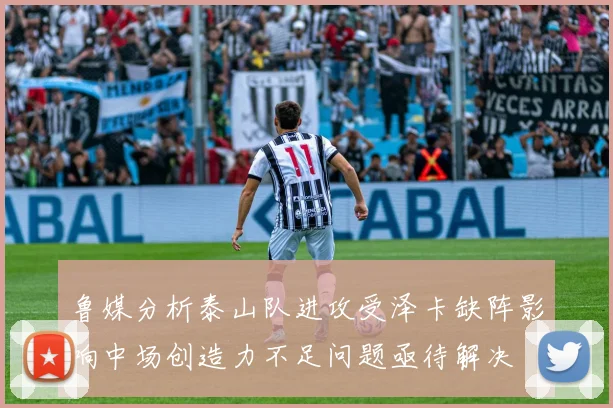 鲁媒分析泰山队进攻受泽卡缺阵影响中场创造力不足问题亟待解决