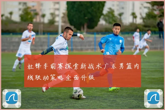 杜锋季前赛探索新战术广东男篮内线联动策略全面升级